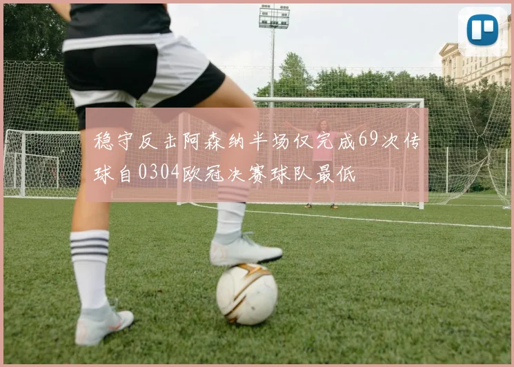 稳守反击阿森纳半场仅完成69次传球自0304欧冠决赛球队最低