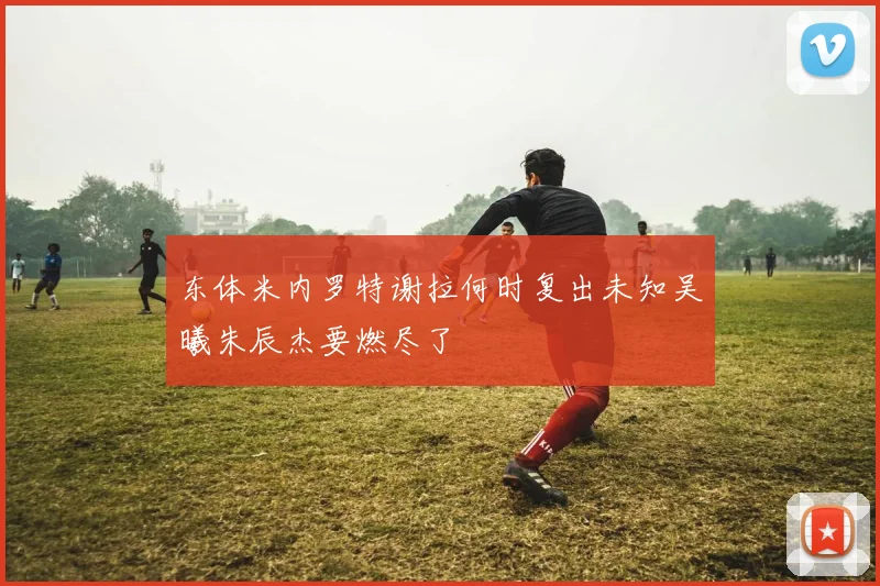 东体米内罗特谢拉何时复出未知吴曦朱辰杰要燃尽了